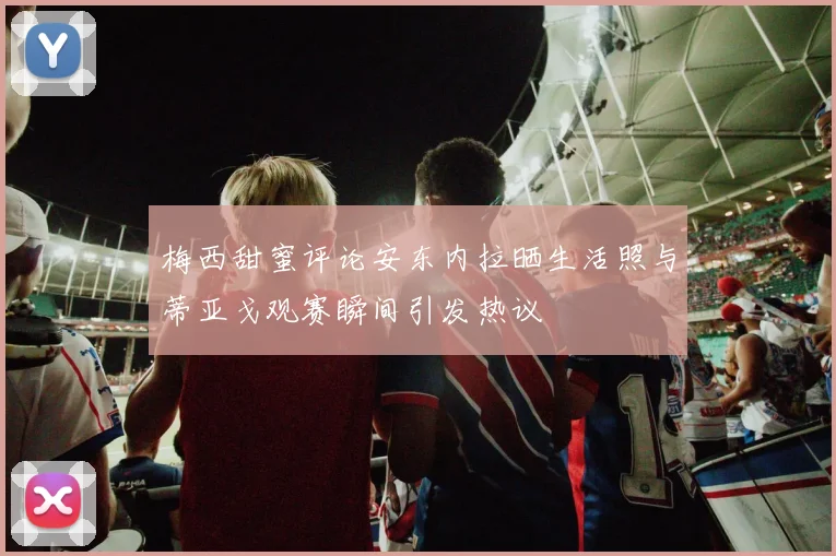 梅西甜蜜评论安东内拉晒生活照与蒂亚戈观赛瞬间引发热议