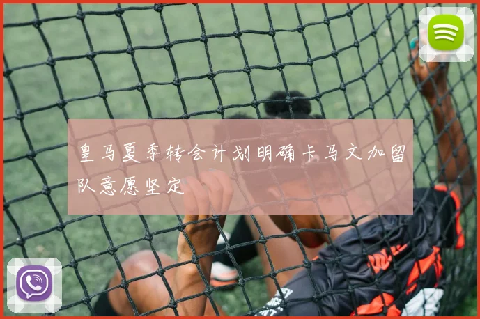 皇马夏季转会计划明确卡马文加留队意愿坚定