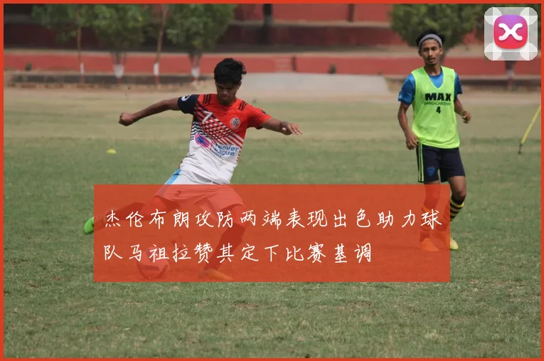 杰伦布朗攻防两端表现出色助力球队马祖拉赞其定下比赛基调