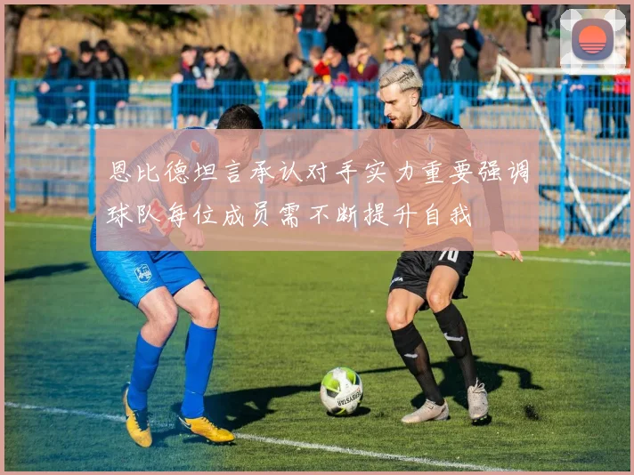 恩比德坦言承认对手实力重要强调球队每位成员需不断提升自我