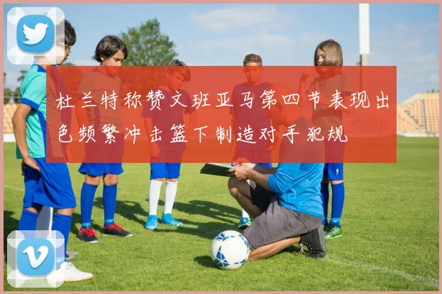 杜兰特称赞文班亚马第四节表现出色频繁冲击篮下制造对手犯规