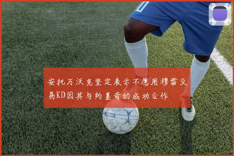安托万沃克坚定表示不愿用穆雷交易KD因其与约基奇的成功合作