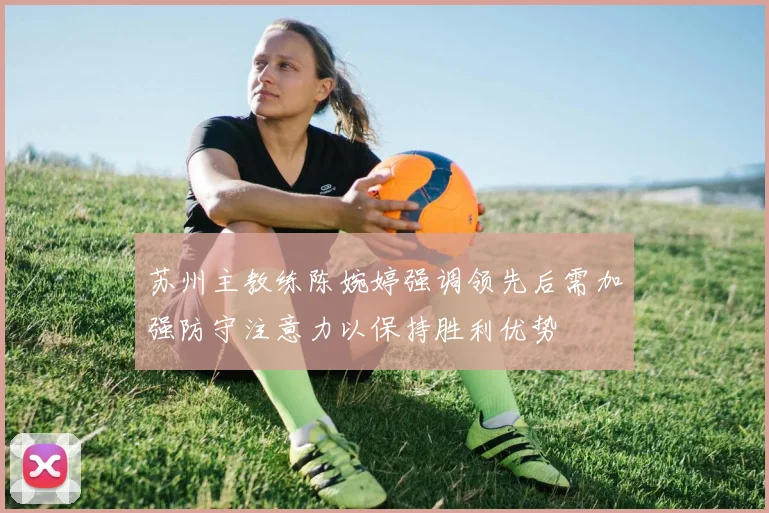 苏州主教练陈婉婷强调领先后需加强防守注意力以保持胜利优势
