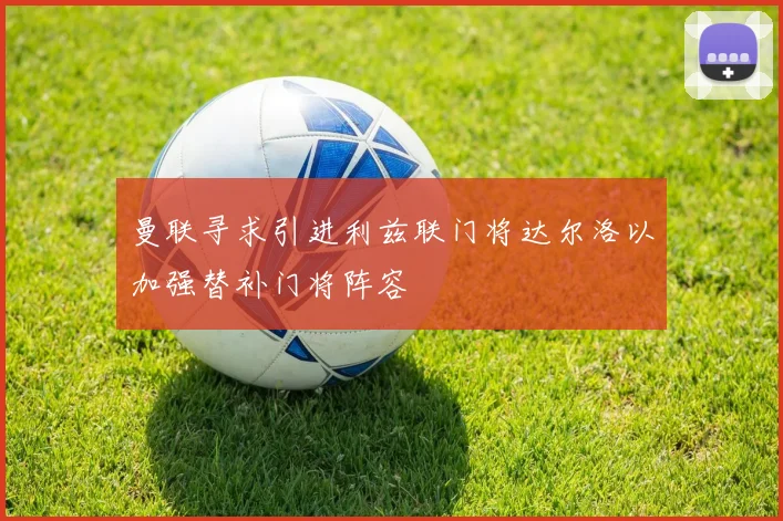 曼联寻求引进利兹联门将达尔洛以加强替补门将阵容