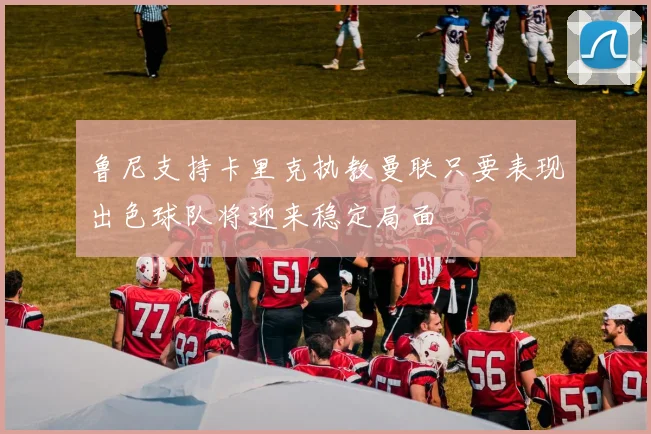鲁尼支持卡里克执教曼联只要表现出色球队将迎来稳定局面