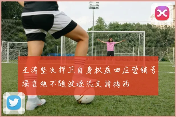 王涛坚决捍卫自身权益回应营销号谣言绝不随波逐流支持梅西