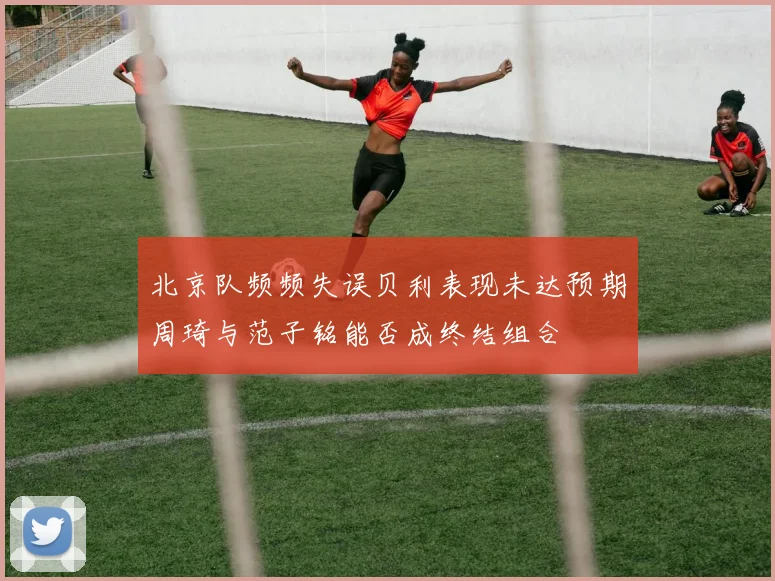 北京队频频失误贝利表现未达预期周琦与范子铭能否成终结组合