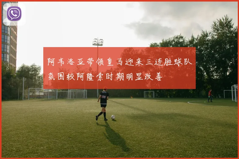 阿韦洛亚带领皇马迎来三连胜球队氛围较阿隆索时期明显改善