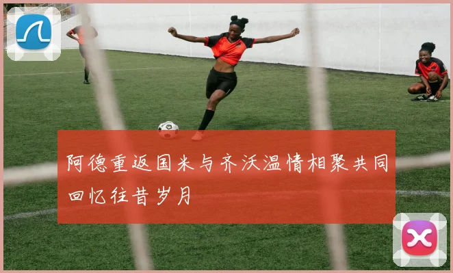 阿德重返国米与齐沃温情相聚共同回忆往昔岁月