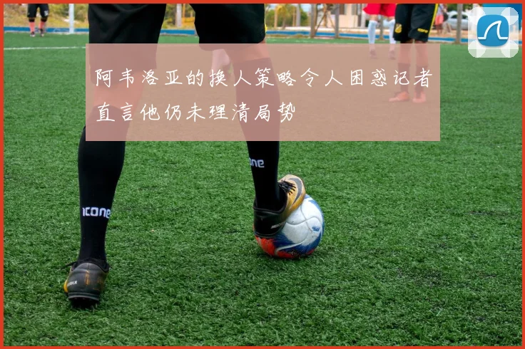 阿韦洛亚的换人策略令人困惑记者直言他仍未理清局势