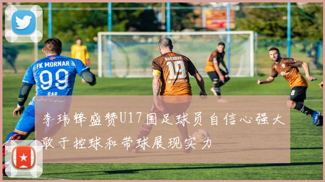李玮锋盛赞U17国足球员自信心强大敢于控球和带球展现实力